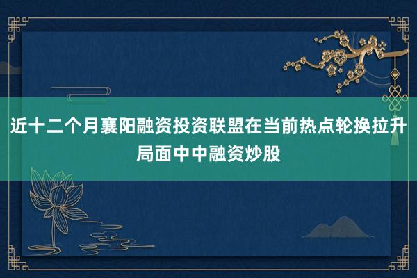 近十二个月襄阳融资投资联盟在当前热点轮换拉升局面中中融资炒股