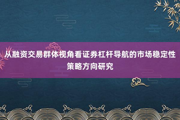 从融资交易群体视角看证券杠杆导航的市场稳定性策略方向研究