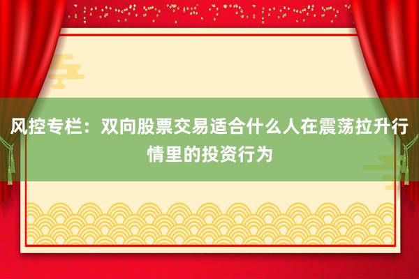 风控专栏：双向股票交易适合什么人在震荡拉升行情里的投资行为