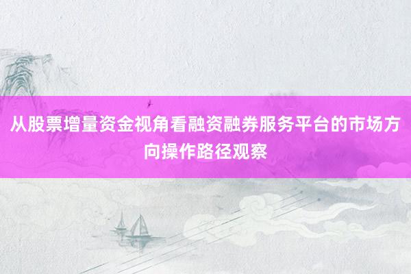 从股票增量资金视角看融资融券服务平台的市场方向操作路径观察