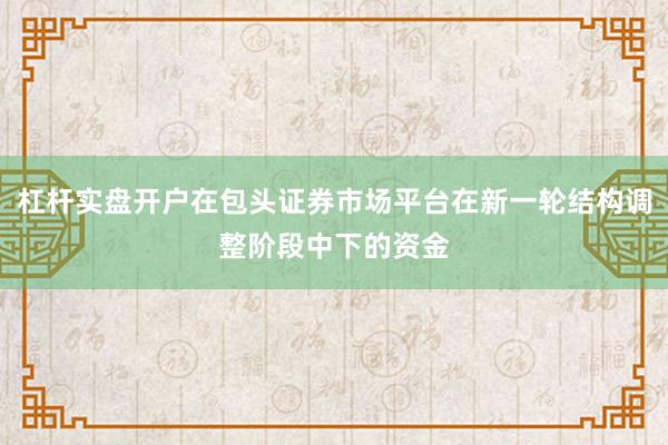 杠杆实盘开户在包头证券市场平台在新一轮结构调整阶段中下的资金