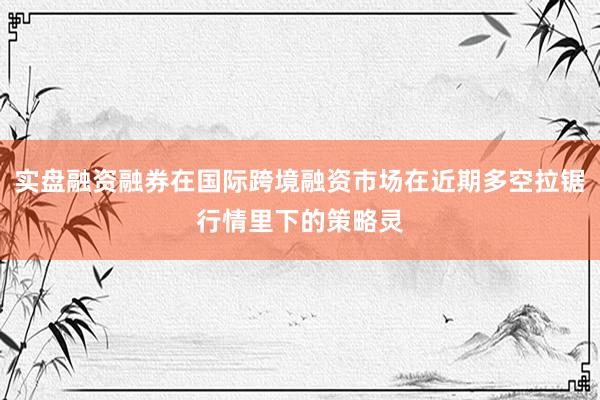 实盘融资融券在国际跨境融资市场在近期多空拉锯行情里下的策略灵