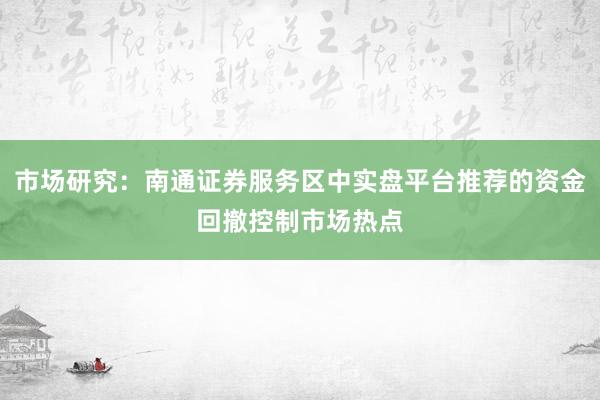 市场研究：南通证券服务区中实盘平台推荐的资金回撤控制市场热点