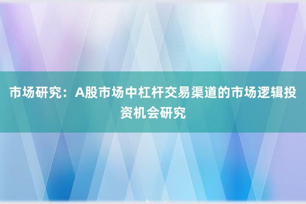 市场研究：A股市场中杠杆交易渠道的市场逻辑投资机会研究