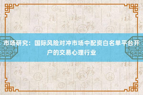 市场研究：国际风险对冲市场中配资白名单平台开户的交易心理行业