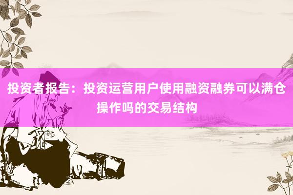投资者报告：投资运营用户使用融资融券可以满仓操作吗的交易结构
