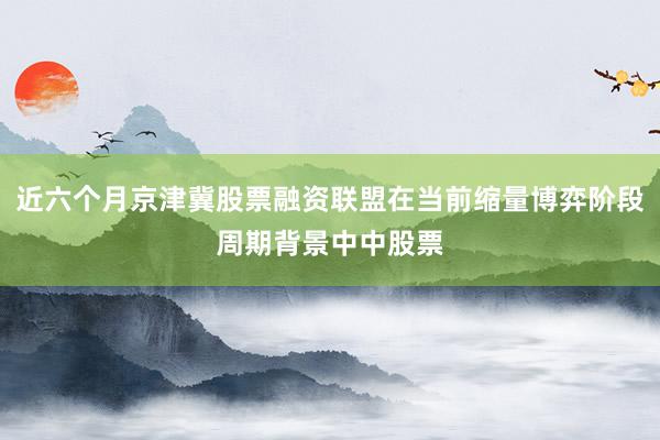 近六个月京津冀股票融资联盟在当前缩量博弈阶段周期背景中中股票