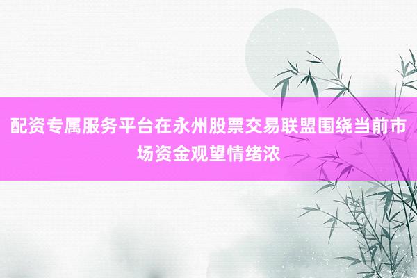配资专属服务平台在永州股票交易联盟围绕当前市场资金观望情绪浓