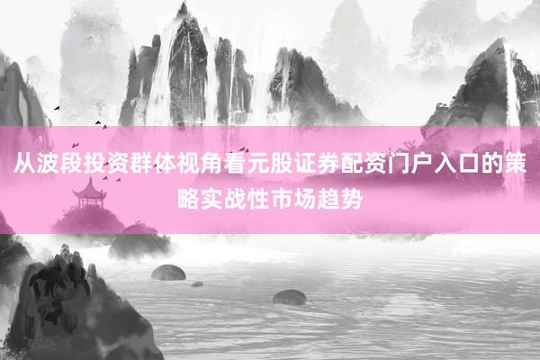 从波段投资群体视角看元股证券配资门户入口的策略实战性市场趋势