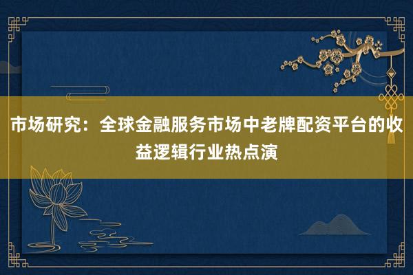 市场研究:全球金融服务市场中老牌配资平台的收益逻辑行业热点演
