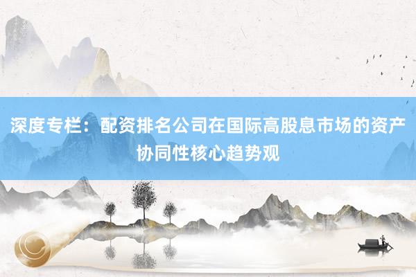 深度专栏：配资排名公司在国际高股息市场的资产协同性核心趋势观