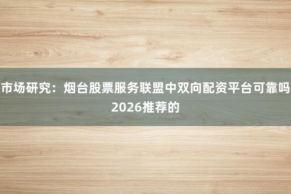 市场研究：烟台股票服务联盟中双向配资平台可靠吗2026推荐的