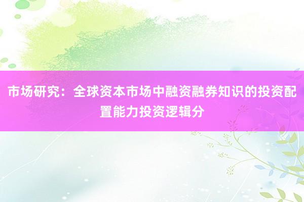 市场研究：全球资本市场中融资融券知识的投资配置能力投资逻辑分