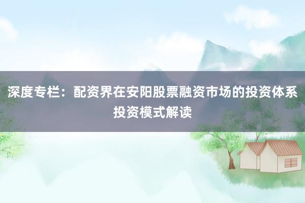 深度专栏：配资界在安阳股票融资市场的投资体系投资模式解读