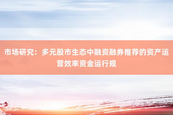 市场研究：多元股市生态中融资融券推荐的资产运营效率资金运行规