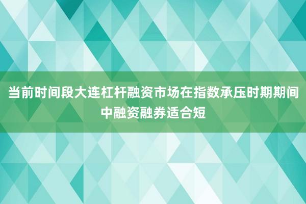 当前时间段大连杠杆融资市场在指数承压时期期间中融资融券适合短