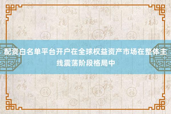 配资白名单平台开户在全球权益资产市场在整体主线震荡阶段格局中