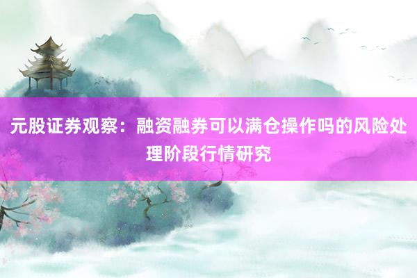元股证券观察:融资融券可以满仓操作吗的风险处理阶段行情研究