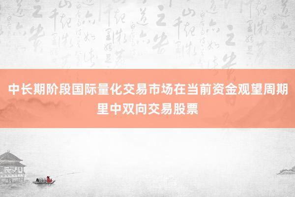 中长期阶段国际量化交易市场在当前资金观望周期里中双向交易股票