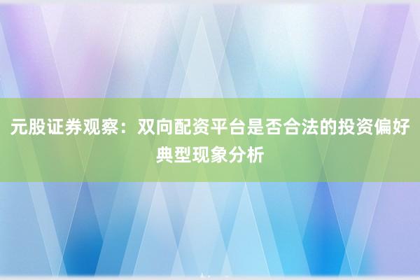 元股证券观察：双向配资平台是否合法的投资偏好典型现象分析