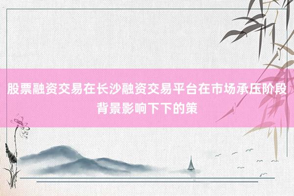 股票融资交易在长沙融资交易平台在市场承压阶段背景影响下下的策