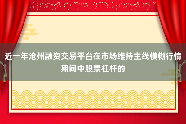 近一年沧州融资交易平台在市场维持主线模糊行情期间中股票杠杆的