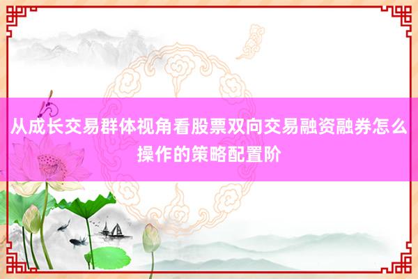 从成长交易群体视角看股票双向交易融资融券怎么操作的策略配置阶