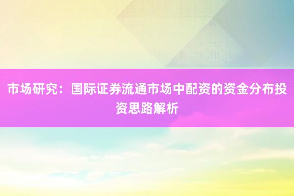 市场研究:国际证券流通市场中配资的资金分布投资思路解析