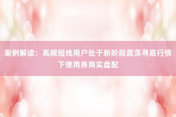 案例解读：高频短线用户处于新阶段震荡寻底行情下使用券商实盘配