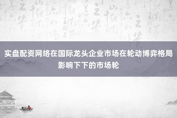 实盘配资网络在国际龙头企业市场在轮动博弈格局影响下下的市场轮