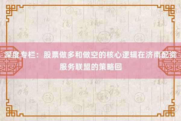 深度专栏:股票做多和做空的核心逻辑在济南配资服务联盟的策略回