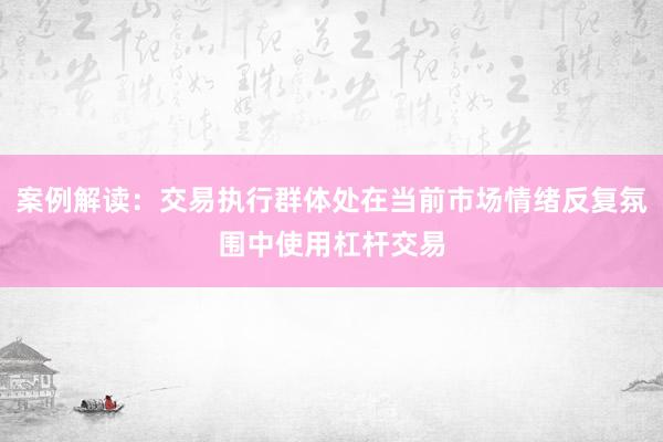 案例解读:交易执行群体处在当前市场情绪反复氛围中使用杠杆交易