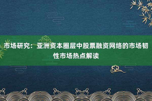 市场研究：亚洲资本圈层中股票融资网络的市场韧性市场热点解读