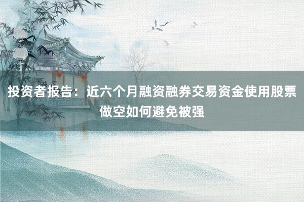 投资者报告:近六个月融资融券交易资金使用股票做空如何避免被强