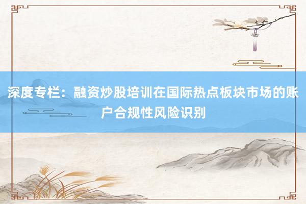 深度专栏：融资炒股培训在国际热点板块市场的账户合规性风险识别