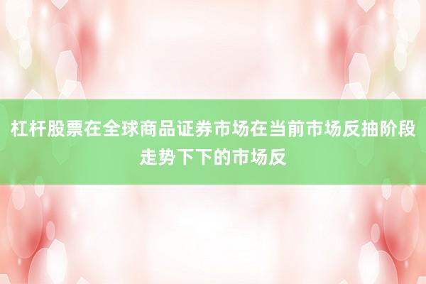 杠杆股票在全球商品证券市场在当前市场反抽阶段走势下下的市场反
