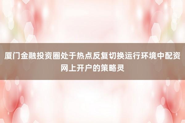 厦门金融投资圈处于热点反复切换运行环境中配资网上开户的策略灵