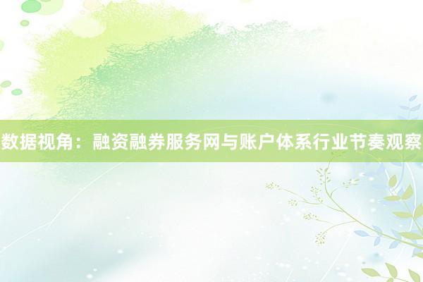 数据视角：融资融券服务网与账户体系行业节奏观察