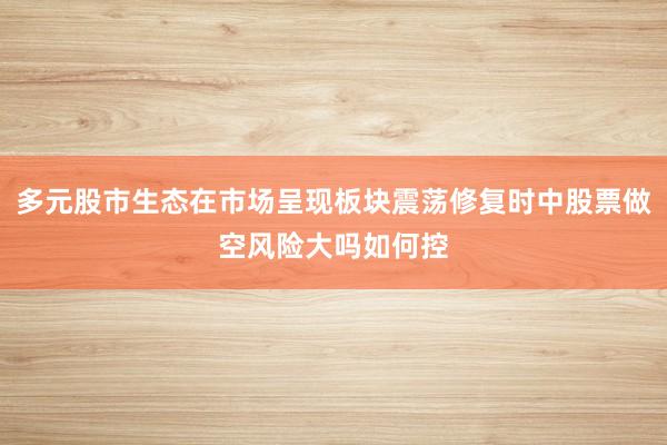 多元股市生态在市场呈现板块震荡修复时中股票做空风险大吗如何控
