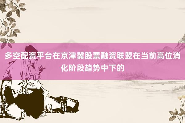 多空配资平台在京津冀股票融资联盟在当前高位消化阶段趋势中下的