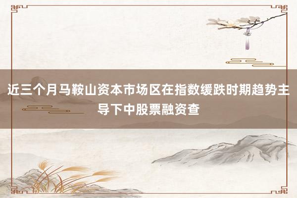 近三个月马鞍山资本市场区在指数缓跌时期趋势主导下中股票融资查