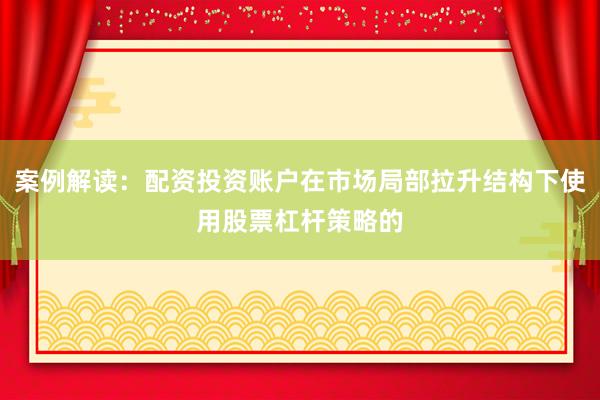 案例解读：配资投资账户在市场局部拉升结构下使用股票杠杆策略的