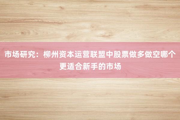市场研究：柳州资本运营联盟中股票做多做空哪个更适合新手的市场