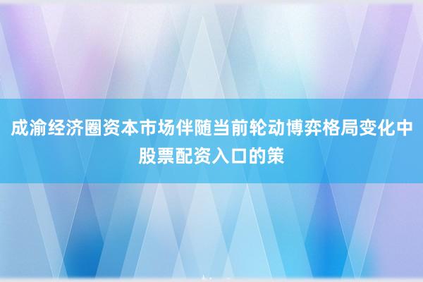 成渝经济圈资本市场伴随当前轮动博弈格局变化中股票配资入口的策