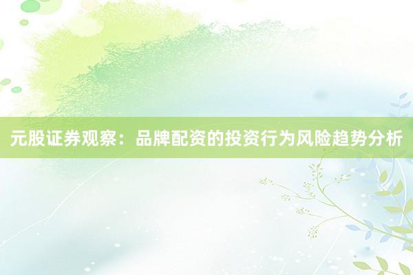 元股证券观察：品牌配资的投资行为风险趋势分析