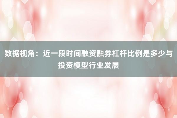 数据视角：近一段时间融资融券杠杆比例是多少与投资模型行业发展