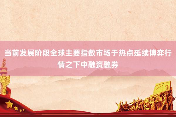 当前发展阶段全球主要指数市场于热点延续博弈行情之下中融资融券
