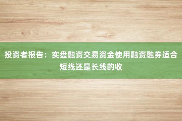 投资者报告：实盘融资交易资金使用融资融券适合短线还是长线的收
