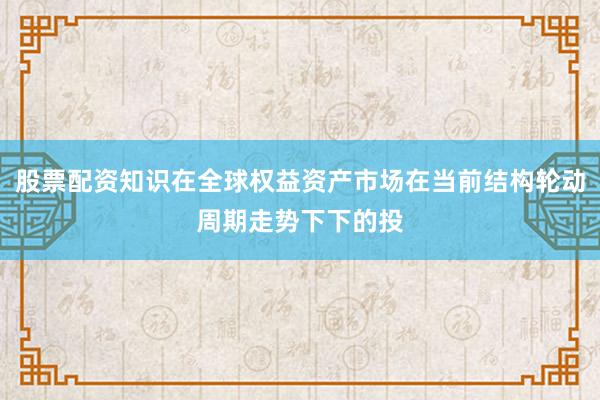 股票配资知识在全球权益资产市场在当前结构轮动周期走势下下的投