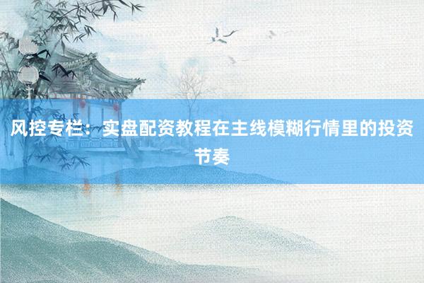 风控专栏：实盘配资教程在主线模糊行情里的投资节奏